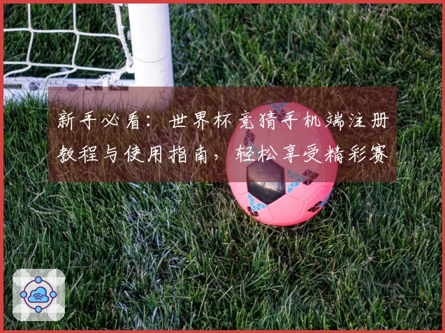 新手必看：世界杯竞猜手机端注册教程与使用指南，轻松享受精彩赛事直播
