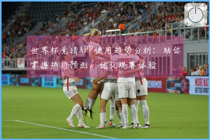 世界杯竞猜APP使用趋势分析：助你掌握热门预测，优化观赛体验