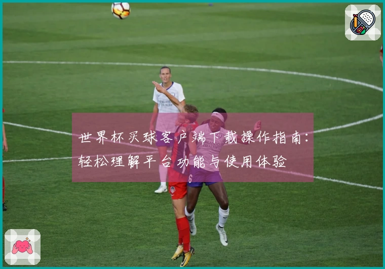 世界杯买球客户端下载操作指南：轻松理解平台功能与使用体验