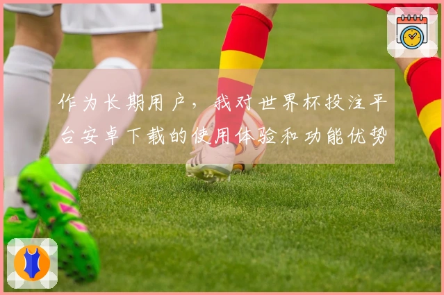 作为长期用户，我对世界杯投注平台安卓下载的使用体验和功能优势有话说