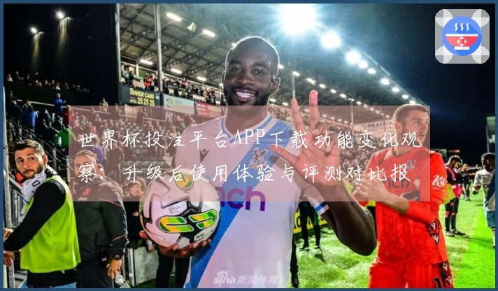 世界杯投注平台APP下载功能变化观察：升级后使用体验与评测对比报告